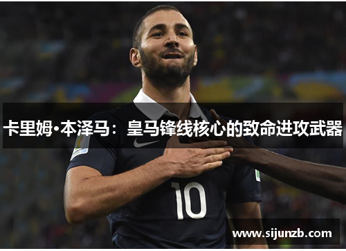 卡里姆·本泽马：皇马锋线核心的致命进攻武器