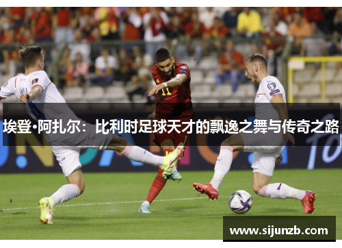 埃登·阿扎尔：比利时足球天才的飘逸之舞与传奇之路