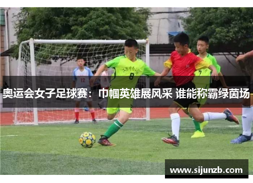 奥运会女子足球赛:巾帼英雄展风采 谁能称霸绿茵场 奥运会女子足球赛:巾帼英雄展风采 谁能称霸绿茵场