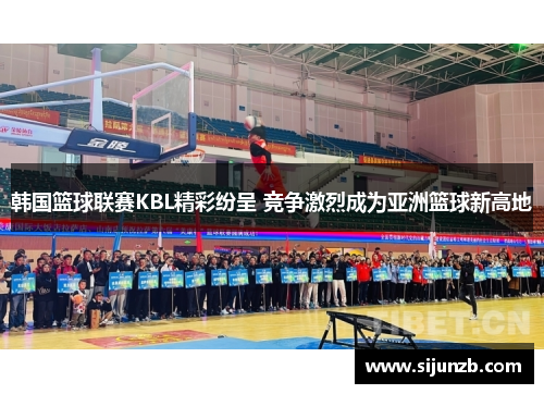 韩国篮球联赛KBL精彩纷呈 竞争激烈成为亚洲篮球新高地
