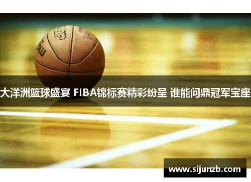 大洋洲篮球盛宴 FIBA锦标赛精彩纷呈 谁能问鼎冠军宝座 大洋洲篮球盛宴 FIBA锦标赛精彩纷呈 谁能问鼎冠军宝座